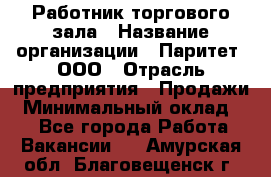 Работник торгового зала › Название организации ­ Паритет, ООО › Отрасль предприятия ­ Продажи › Минимальный оклад ­ 1 - Все города Работа » Вакансии   . Амурская обл.,Благовещенск г.